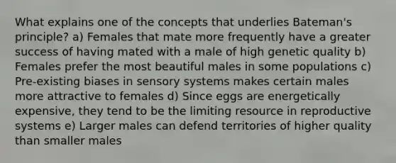 What explains one of the concepts that underlies Bateman's principle? a) Females that mate more frequently have a greater success of having mated with a male of high genetic quality b) Females prefer the most beautiful males in some populations c) Pre-existing biases in sensory systems makes certain males more attractive to females d) Since eggs are energetically expensive, they tend to be the limiting resource in reproductive systems e) Larger males can defend territories of higher quality than smaller males