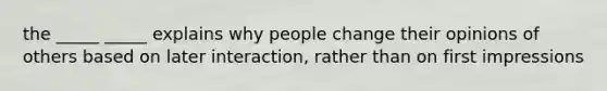 the _____ _____ explains why people change their opinions of others based on later interaction, rather than on first impressions