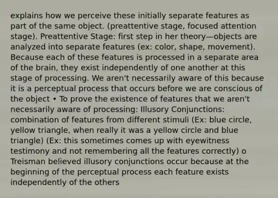 explains how we perceive these initially separate features as part of the same object. (preattentive stage, focused attention stage). Preattentive Stage: first step in her theory—objects are analyzed into separate features (ex: color, shape, movement). Because each of these features is processed in a separate area of the brain, they exist independently of one another at this stage of processing. We aren't necessarily aware of this because it is a perceptual process that occurs before we are conscious of the object • To prove the existence of features that we aren't necessarily aware of processing: Illusory Conjunctions: combination of features from different stimuli (Ex: blue circle, yellow triangle, when really it was a yellow circle and blue triangle) (Ex: this sometimes comes up with eyewitness testimony and not remembering all the features correctly) o Treisman believed illusory conjunctions occur because at the beginning of the perceptual process each feature exists independently of the others