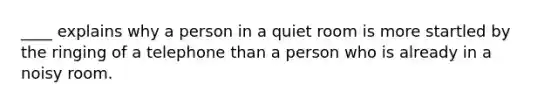 ____ explains why a person in a quiet room is more startled by the ringing of a telephone than a person who is already in a noisy room.