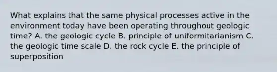 What explains that the same physical processes active in the environment today have been operating throughout geologic time? A. the geologic cycle B. principle of uniformitarianism C. the geologic time scale D. the rock cycle E. the principle of superposition