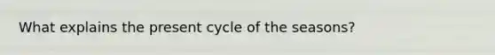 What explains the present cycle of the seasons?