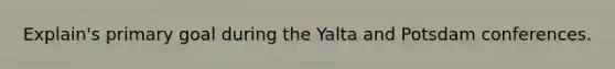 Explain's primary goal during the Yalta and Potsdam conferences.