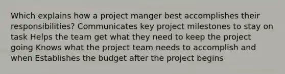 Which explains how a project manger best accomplishes their responsibilities? Communicates key project milestones to stay on task Helps the team get what they need to keep the project going Knows what the project team needs to accomplish and when Establishes the budget after the project begins