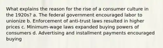 What explains the reason for the rise of a consumer culture in the 1920s? a. The federal government encouraged labor to unionize b. Enforcement of anti-trust laws resulted in higher prices c. Minimum-wage laws expanded buying powers of consumers d. Advertising and installment payments encouraged buying