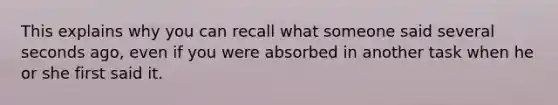 This explains why you can recall what someone said several seconds ago, even if you were absorbed in another task when he or she first said it.