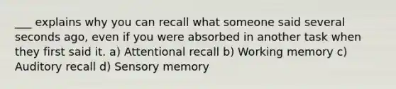 ___ explains why you can recall what someone said several seconds ago, even if you were absorbed in another task when they first said it. a) Attentional recall b) Working memory c) Auditory recall d) Sensory memory