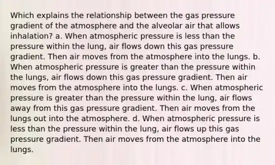 Which explains the relationship between the gas pressure gradient of the atmosphere and the alveolar air that allows inhalation? a. When atmospheric pressure is less than the pressure within the lung, air flows down this gas pressure gradient. Then air moves from the atmosphere into the lungs. b. When atmospheric pressure is greater than the pressure within the lungs, air flows down this gas pressure gradient. Then air moves from the atmosphere into the lungs. c. When atmospheric pressure is greater than the pressure within the lung, air flows away from this gas pressure gradient. Then air moves from the lungs out into the atmosphere. d. When atmospheric pressure is less than the pressure within the lung, air flows up this gas pressure gradient. Then air moves from the atmosphere into the lungs.