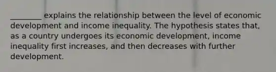 ________ explains the relationship between the level of economic development and income inequality. The hypothesis states that, as a country undergoes its economic development, income inequality first increases, and then decreases with further development.