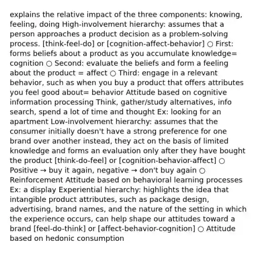 explains the relative impact of the three components: knowing, feeling, doing High-involvement hierarchy: assumes that a person approaches a product decision as a problem-solving process. [think-feel-do] or [cognition-affect-behavior] ○ First: forms beliefs about a product as you accumulate knowledge= cognition ○ Second: evaluate the beliefs and form a feeling about the product = affect ○ Third: engage in a relevant behavior, such as when you buy a product that offers attributes you feel good about= behavior Attitude based on cognitive information processing Think, gather/study alternatives, info search, spend a lot of time and thought Ex: looking for an apartment Low-involvement hierarchy: assumes that the consumer initially doesn't have a strong preference for one brand over another instead, they act on the basis of limited knowledge and forms an evaluation only after they have bought the product [think-do-feel] or [cognition-behavior-affect] ○ Positive → buy it again, negative → don't buy again ○ Reinforcement Attitude based on behavioral learning processes Ex: a display Experiential hierarchy: highlights the idea that intangible product attributes, such as package design, advertising, brand names, and the nature of the setting in which the experience occurs, can help shape our attitudes toward a brand [feel-do-think] or [affect-behavior-cognition] ○ Attitude based on hedonic consumption