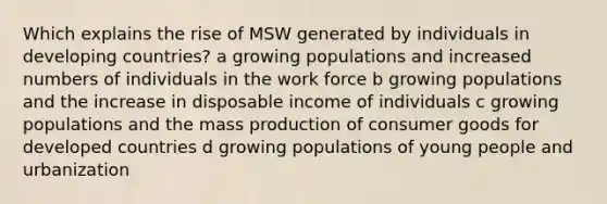 Which explains the rise of MSW generated by individuals in developing countries? a growing populations and increased numbers of individuals in the work force b growing populations and the increase in disposable income of individuals c growing populations and the mass production of consumer goods for developed countries d growing populations of young people and urbanization