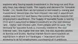 explains why Saving equals Investment in the long-run and thus why Says law always holds. The supply and demand for 'loanable funds' - i.e., funds that can be loaned or borrowed (= saving and investment) determines the real interest rate and in equilibrium makes sure that S=I and hence the economy tends towards full employment equilibrium. The Supply of loanable funds is saving (Y-C) and is assumed to depend positively on the real interest rate - higher real interest rate, more people wish to save. The Demand for loanable funds is inversely related to the real interest rate - the higher the real rate, the less business wishes to borrow and invest. Normal market forces tend towards an equilibrium in which S=I (leakages = injections) and the economy is at full employment, purchasing all it produces