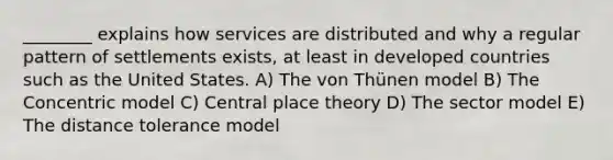 ________ explains how services are distributed and why a regular pattern of settlements exists, at least in developed countries such as the United States. A) The von Thünen model B) The Concentric model C) Central place theory D) The sector model E) The distance tolerance model