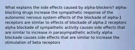 What explains the side effects caused by alpha-blockers? alpha-blocking drugs increase the sympathetic response of <a href='https://www.questionai.com/knowledge/kMqcwgxBsH-the-autonomic-nervous-system' class='anchor-knowledge'>the autonomic <a href='https://www.questionai.com/knowledge/kThdVqrsqy-nervous-system' class='anchor-knowledge'>nervous system</a></a> effects of the blockade of alpha-1 receptors are similar to effects of blockade of alpha-2 receptors alpha blockade of sympathetic activity causes side effects that are similar to increase in parasympathetic activity alpha blockade causes side effects that are similar to increase the stimulation of beta receptors