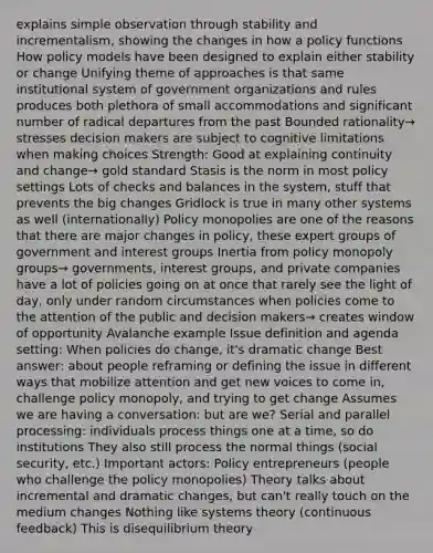 explains simple observation through stability and incrementalism, showing the changes in how a policy functions How policy models have been designed to explain either stability or change Unifying theme of approaches is that same institutional system of government organizations and rules produces both plethora of small accommodations and significant number of radical departures from the past Bounded rationality→ stresses decision makers are subject to cognitive limitations when making choices Strength: Good at explaining continuity and change→ gold standard Stasis is the norm in most policy settings Lots of checks and balances in the system, stuff that prevents the big changes Gridlock is true in many other systems as well (internationally) Policy monopolies are one of the reasons that there are major changes in policy, these expert groups of government and interest groups Inertia from policy monopoly groups→ governments, interest groups, and private companies have a lot of policies going on at once that rarely see the light of day, only under random circumstances when policies come to the attention of the public and decision makers→ creates window of opportunity Avalanche example Issue definition and agenda setting: When policies do change, it's dramatic change Best answer: about people reframing or defining the issue in different ways that mobilize attention and get new voices to come in, challenge policy monopoly, and trying to get change Assumes we are having a conversation: but are we? Serial and parallel processing: individuals process things one at a time, so do institutions They also still process the normal things (social security, etc.) Important actors: Policy entrepreneurs (people who challenge the policy monopolies) Theory talks about incremental and dramatic changes, but can't really touch on the medium changes Nothing like systems theory (continuous feedback) This is disequilibrium theory