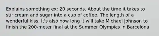 Explains something ex: 20 seconds. About the time it takes to stir cream and sugar into a cup of coffee. The length of a wonderful kiss. It's also how long it will take Michael Johnson to finish the 200-meter final at the Summer Olympics in Barcelona