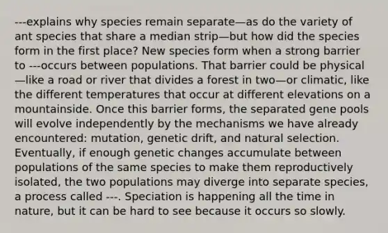 ---explains why species remain separate—as do the variety of ant species that share a median strip—but how did the species form in the first place? New species form when a strong barrier to ---occurs between populations. That barrier could be physical—like a road or river that divides a forest in two—or climatic, like the different temperatures that occur at different elevations on a mountainside. Once this barrier forms, the separated gene pools will evolve independently by the mechanisms we have already encountered: mutation, genetic drift, and natural selection. Eventually, if enough genetic changes accumulate between populations of the same species to make them reproductively isolated, the two populations may diverge into separate species, a process called ---. Speciation is happening all the time in nature, but it can be hard to see because it occurs so slowly.