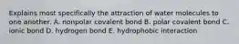 Explains most specifically the attraction of water molecules to one another. A. nonpolar covalent bond B. polar covalent bond C. ionic bond D. hydrogen bond E. hydrophobic interaction