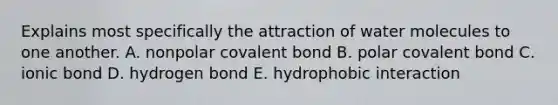 Explains most specifically the attraction of water molecules to one another. A. nonpolar covalent bond B. polar covalent bond C. ionic bond D. hydrogen bond E. hydrophobic interaction