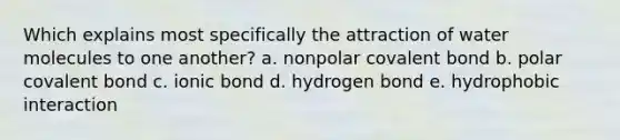 Which explains most specifically the attraction of water molecules to one another? a. nonpolar covalent bond b. polar covalent bond c. ionic bond d. hydrogen bond e. hydrophobic interaction