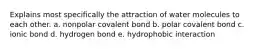 Explains most specifically the attraction of water molecules to each other. a. nonpolar covalent bond b. polar covalent bond c. ionic bond d. hydrogen bond e. hydrophobic interaction