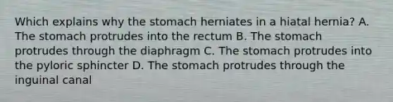 Which explains why the stomach herniates in a hiatal hernia? A. The stomach protrudes into the rectum B. The stomach protrudes through the diaphragm C. The stomach protrudes into the pyloric sphincter D. The stomach protrudes through the inguinal canal