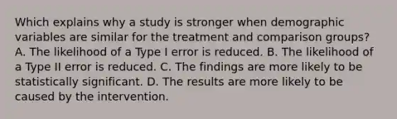 Which explains why a study is stronger when demographic variables are similar for the treatment and comparison groups? A. The likelihood of a Type I error is reduced. B. The likelihood of a Type II error is reduced. C. The findings are more likely to be statistically significant. D. The results are more likely to be caused by the intervention.