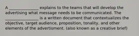 A _______________ explains to the teams that will develop the advertising what message needs to be communicated. The _________________ is a written document that contextualizes the objective, target audience, proposition, tonality, and other elements of the advertisment. (also known as a creative brief)