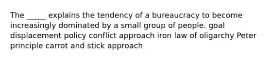 The _____ explains the tendency of a bureaucracy to become increasingly dominated by a small group of people. goal displacement policy conflict approach iron law of oligarchy Peter principle carrot and stick approach