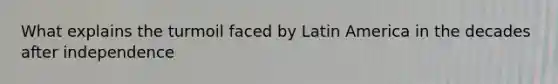 What explains the turmoil faced by Latin America in the decades after independence