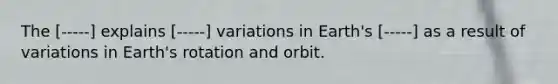 The [-----] explains [-----] variations in Earth's [-----] as a result of variations in Earth's rotation and orbit.