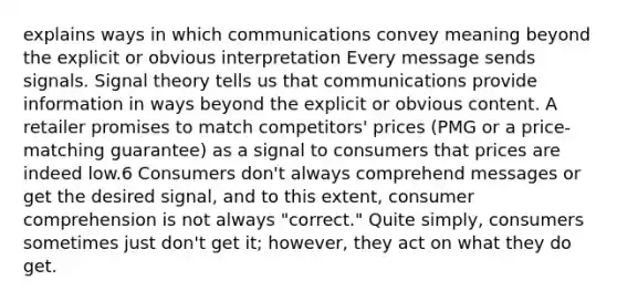 explains ways in which communications convey meaning beyond the explicit or obvious interpretation Every message sends signals. Signal theory tells us that communications provide information in ways beyond the explicit or obvious content. A retailer promises to match competitors' prices (PMG or a price-matching guarantee) as a signal to consumers that prices are indeed low.6 Consumers don't always comprehend messages or get the desired signal, and to this extent, consumer comprehension is not always "correct." Quite simply, consumers sometimes just don't get it; however, they act on what they do get.