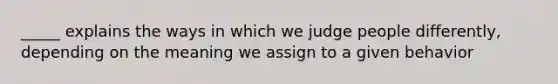 _____ explains the ways in which we judge people differently, depending on the meaning we assign to a given behavior