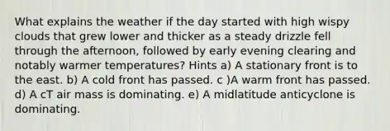 What explains the weather if the day started with high wispy clouds that grew lower and thicker as a steady drizzle fell through the afternoon, followed by early evening clearing and notably warmer temperatures? Hints a) A stationary front is to the east. b) A cold front has passed. c )A warm front has passed. d) A cT air mass is dominating. e) A midlatitude anticyclone is dominating.