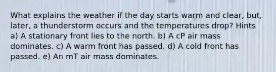 What explains the weather if the day starts warm and clear, but, later, a thunderstorm occurs and the temperatures drop? Hints a) A stationary front lies to the north. b) A cP air mass dominates. c) A warm front has passed. d) A cold front has passed. e) An mT air mass dominates.