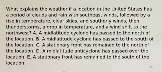 What explains the weather if a location in the United States has a period of clouds and rain with southeast winds, followed by a rise in temperature, clear skies, and southerly winds, then thunderstorms, a drop in temperature, and a wind shift to the northwest? A. A midlatitude cyclone has passed to the north of the location. B. A midlatitude cyclone has passed to the south of the location. C. A stationary front has remained to the north of the location. D. A midlatitude anticyclone has passed over the location. E. A stationary front has remained to the south of the location.