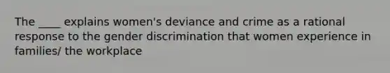 The ____ explains women's deviance and crime as a rational response to the gender discrimination that women experience in families/ the workplace