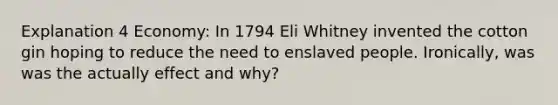 Explanation 4 Economy: In 1794 Eli Whitney invented the cotton gin hoping to reduce the need to enslaved people. Ironically, was was the actually effect and why?