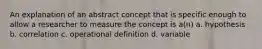 An explanation of an abstract concept that is specific enough to allow a researcher to measure the concept is a(n) a. hypothesis b. correlation c. operational definition d. variable