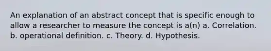 An explanation of an abstract concept that is specific enough to allow a researcher to measure the concept is a(n) a. Correlation. b. operational definition. c. Theory. d. Hypothesis.