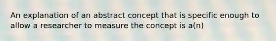 An explanation of an abstract concept that is specific enough to allow a researcher to measure the concept is a(n)