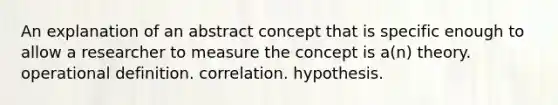 An explanation of an abstract concept that is specific enough to allow a researcher to measure the concept is a(n) theory. operational definition. correlation. hypothesis.