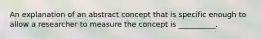 An explanation of an abstract concept that is specific enough to allow a researcher to measure the concept is __________.