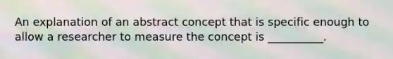 An explanation of an abstract concept that is specific enough to allow a researcher to measure the concept is __________.