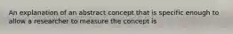 An explanation of an abstract concept that is specific enough to allow a researcher to measure the concept is