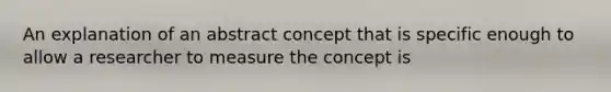 An explanation of an abstract concept that is specific enough to allow a researcher to measure the concept is