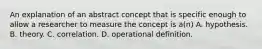 An explanation of an abstract concept that is specific enough to allow a researcher to measure the concept is a(n) A. hypothesis. B. theory. C. correlation. D. operational definition.