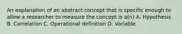 An explanation of an abstract concept that is specific enough to allow a researcher to measure the concept is a(n) A. Hypothesis B. Correlation C. Operational definition D. Variable