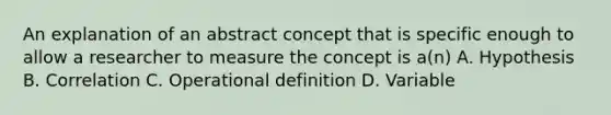 An explanation of an abstract concept that is specific enough to allow a researcher to measure the concept is a(n) A. Hypothesis B. Correlation C. Operational definition D. Variable