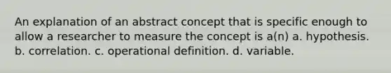 An explanation of an abstract concept that is specific enough to allow a researcher to measure the concept is a(n) a. hypothesis. b. correlation. c. operational definition. d. variable.